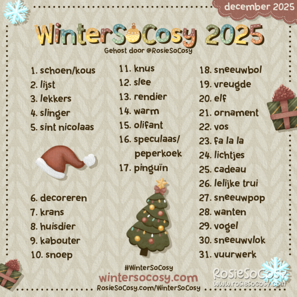 WinterSoCosy 2025! 1 Shoe/Stocking. 2 List. 3 Treats. 4 Garland. 5 Saint Nick. 6 Decorating. 7 Wreath. 8 Pet. 9 Gnome. 10 Candy. 11 Snug. 12 Sleigh. 13 Reindeer. 14 Warm. 15 Elephant. 16 Gingerbread. 17 Penguin. 18 Snowglobe. 19 Joy. 20 Elf. 21 Ornament. 22 Fox. 23 Fa La La. 24 Lights. 25 Gift. 26 Ugly Sweater. 27 Snowman. 28 Mittens. 29 Bird. 30 Snowflake. 31 Fireworks.